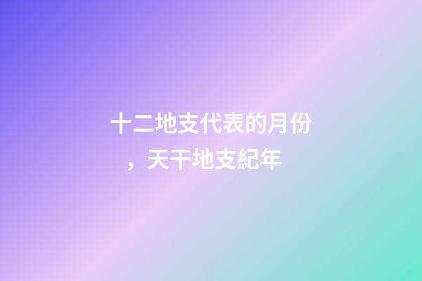 十二地支代表的月份，天干地支紀年-第1張-觀點-玄機派
